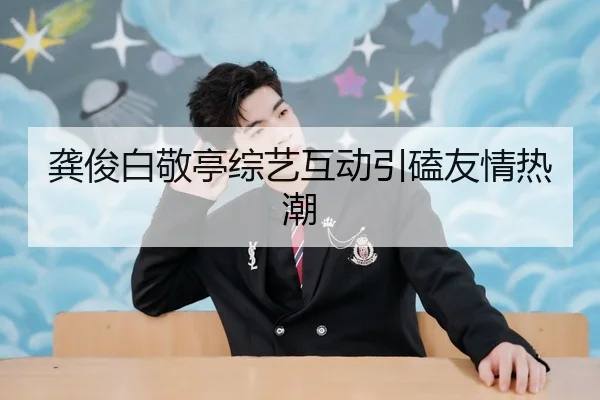 龚俊白敬亭综艺互动引磕友情热潮